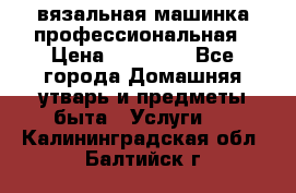 вязальная машинка профессиональная › Цена ­ 15 000 - Все города Домашняя утварь и предметы быта » Услуги   . Калининградская обл.,Балтийск г.